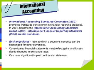 Int ernational
              Accounting
• International Accounting Standards Committee (IASC)
  promotes worldwide consistency in financial reporting practices.
  In 2001, became the International Accounting Standards
  Board (IASB). International Financial Reporting Standards
  (IFRS) are the standards.

• Exchange Rates - ratio at which a country’s currency can be
  exchanged for other currencies.
• Consolidated financial statements must reflect gains and losses
  due to changes in exchange rates.
• Can have significant impact on financial statement.
 