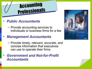 Accounting
         Profe ssionals
• Public Accountants
  – Provide accounting services to
    individuals or business firms for a fee
• Management Accountants
  – Provide timely, relevant, accurate, and
    concise information that executives
    can use to operate their firms
• Government and Not-for-Profit
  Accountants
 