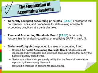 T he F oundation of
            Accoun   ting Systems

•   Generally accepted accounting principles (GAAP) encompass the
    conventions, rules, and procedures for determining acceptable
    accounting practices at a particular time.

•   Financial Accounting Standards Board (FASB) is primarily
    responsible for evaluating, setting, or modifying GAAP in the U.S.

•   Sarbanes-Oxley Act responded to cases of accounting fraud.
     – Created the Public Accounting Oversight Board, which sets audit
       standards and investigates and sanctions accounting firms that certify the
       books of publicly traded firms.
     – Senior executives must personally certify that the financial information
       reported by the company is correct.
     – Resulted in increase in demand for accountants.
 