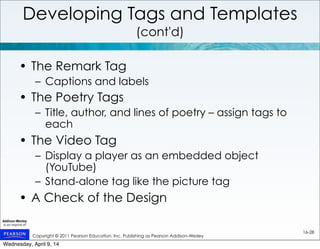 Copyright © 2011 Pearson Education, Inc. Publishing as Pearson Addison-Wesley
16-28
Developing Tags and Templates
(cont'd)
• The Remark Tag
– Captions and labels
• The Poetry Tags
– Title, author, and lines of poetry – assign tags to
each
• The Video Tag
– Display a player as an embedded object
(YouTube)
– Stand-alone tag like the picture tag
• A Check of the Design
Wednesday, April 9, 14
 