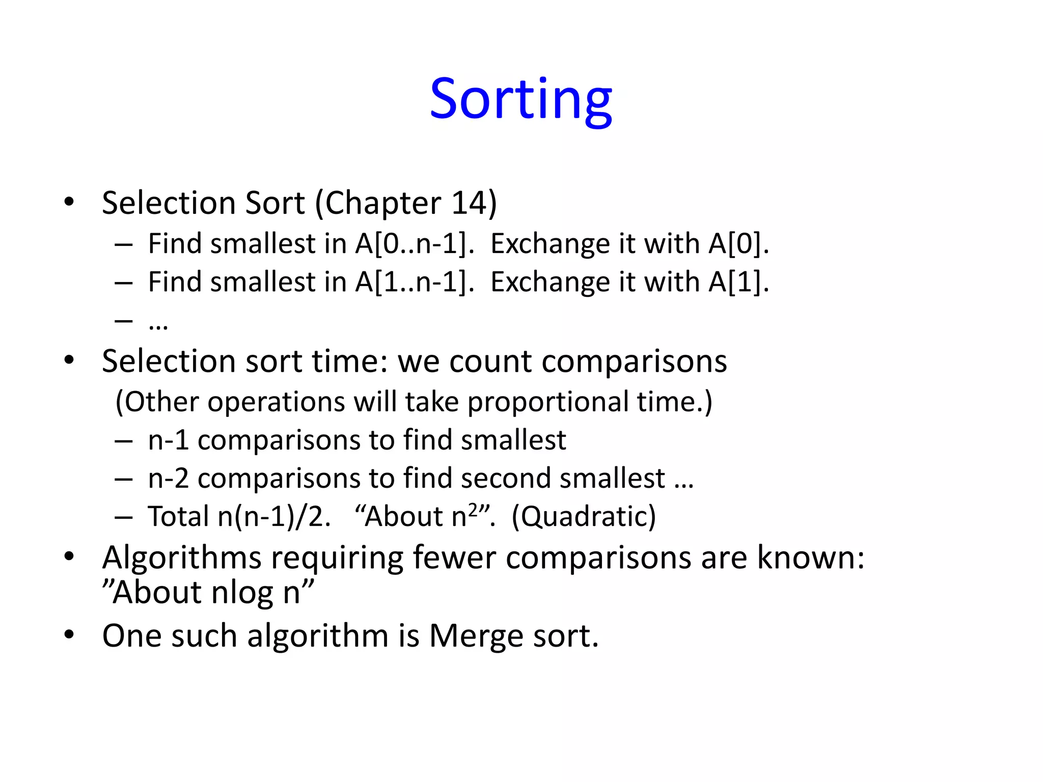 Sorting
• Selection Sort (Chapter 14)
– Find smallest in A[0..n-1]. Exchange it with A[0].
– Find smallest in A[1..n-1]. Exchange it with A[1].
– …
• Selection sort time: we count comparisons
(Other operations will take proportional time.)
– n-1 comparisons to find smallest
– n-2 comparisons to find second smallest …
– Total n(n-1)/2. “About n2”. (Quadratic)
• Algorithms requiring fewer comparisons are known:
”About nlog n”
• One such algorithm is Merge sort.
 