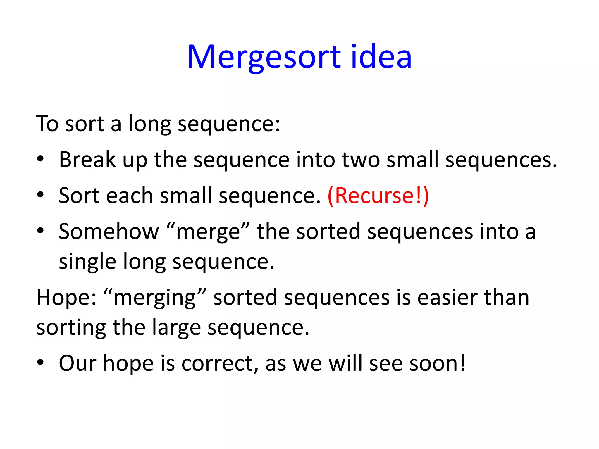 Mergesort idea
To sort a long sequence:
• Break up the sequence into two small sequences.
• Sort each small sequence. (Recurse!)
• Somehow “merge” the sorted sequences into a
single long sequence.
Hope: “merging” sorted sequences is easier than
sorting the large sequence.
• Our hope is correct, as we will see soon!
 