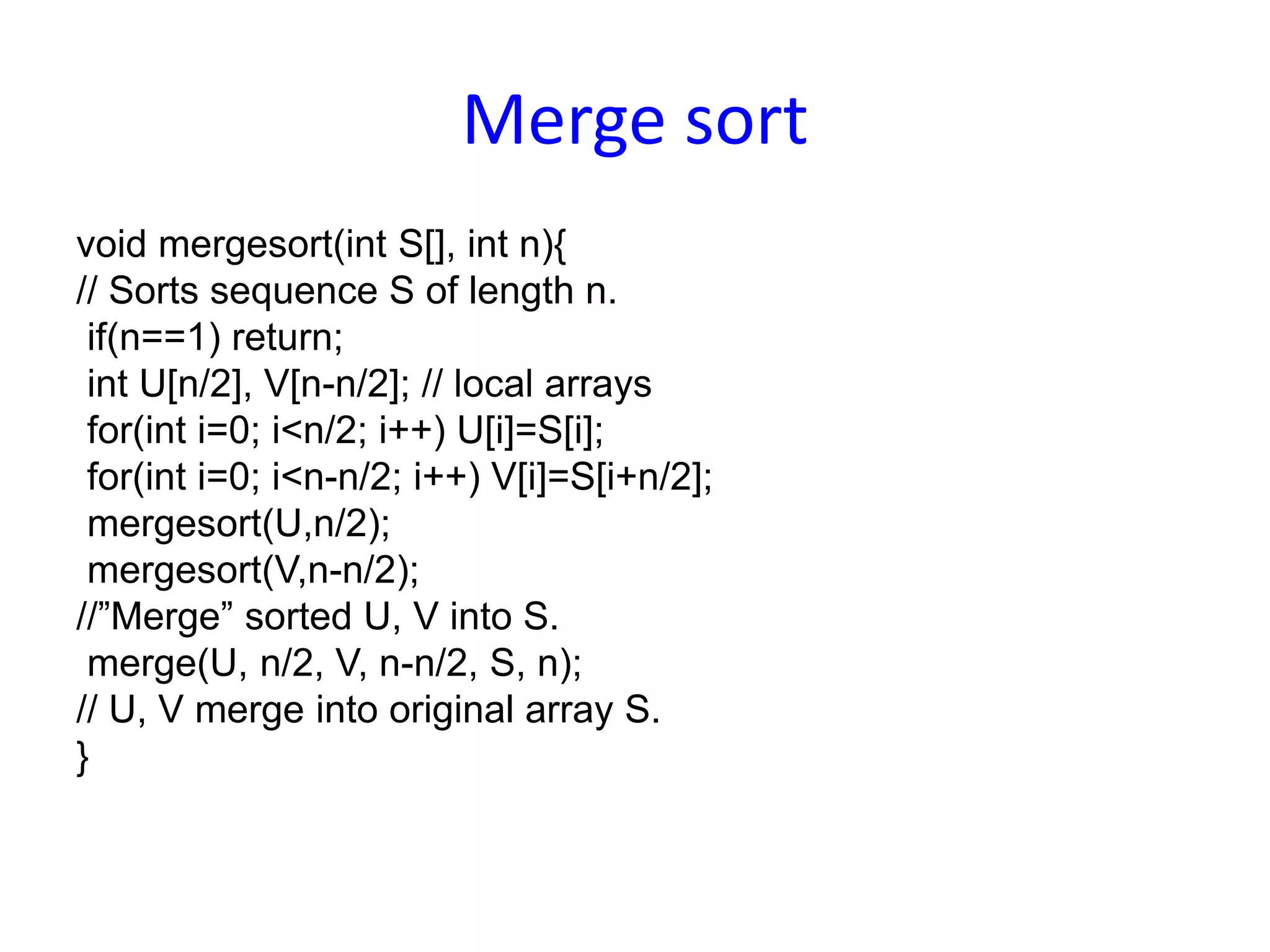 Merge sort
void mergesort(int S[], int n){
// Sorts sequence S of length n.
if(n==1) return;
int U[n/2], V[n-n/2]; // local arrays
for(int i=0; i<n/2; i++) U[i]=S[i];
for(int i=0; i<n-n/2; i++) V[i]=S[i+n/2];
mergesort(U,n/2);
mergesort(V,n-n/2);
//”Merge” sorted U, V into S.
merge(U, n/2, V, n-n/2, S, n);
// U, V merge into original array S.
}
 