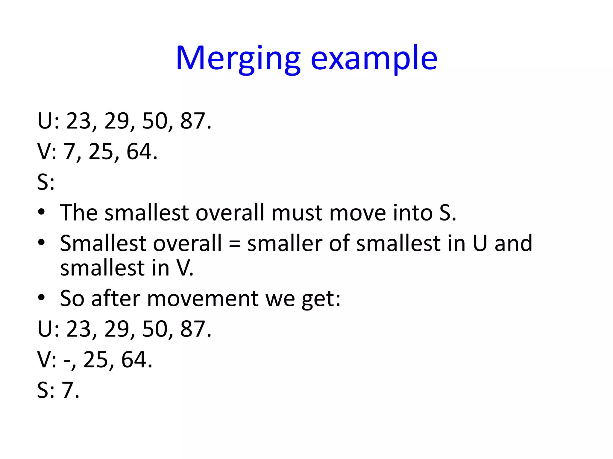 Merging example
U: 23, 29, 50, 87.
V: 7, 25, 64.
S:
• The smallest overall must move into S.
• Smallest overall = smaller of smallest in U and
smallest in V.
• So after movement we get:
U: 23, 29, 50, 87.
V: -, 25, 64.
S: 7.
 