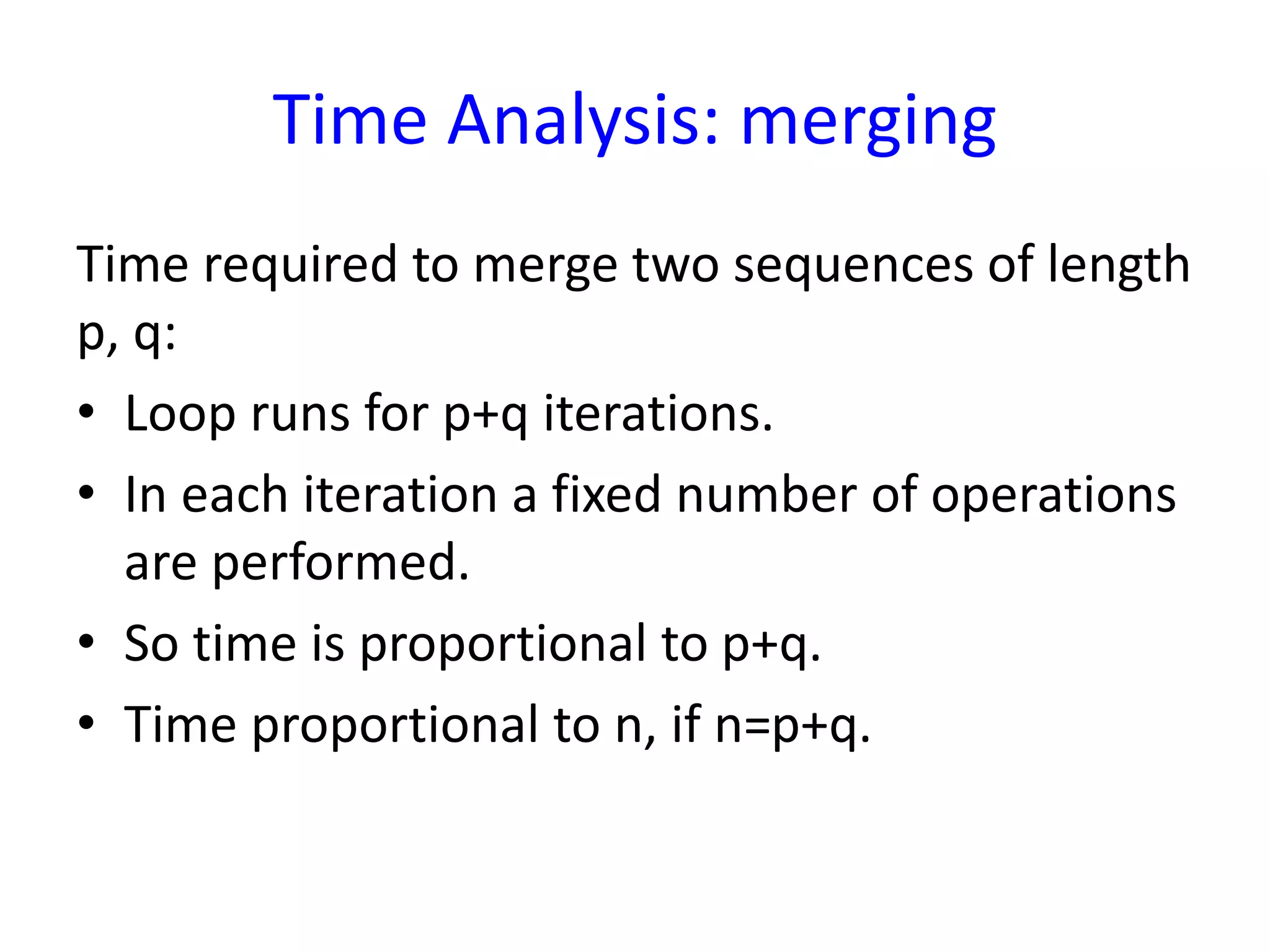 Time Analysis: merging
Time required to merge two sequences of length
p, q:
• Loop runs for p+q iterations.
• In each iteration a fixed number of operations
are performed.
• So time is proportional to p+q.
• Time proportional to n, if n=p+q.
 
