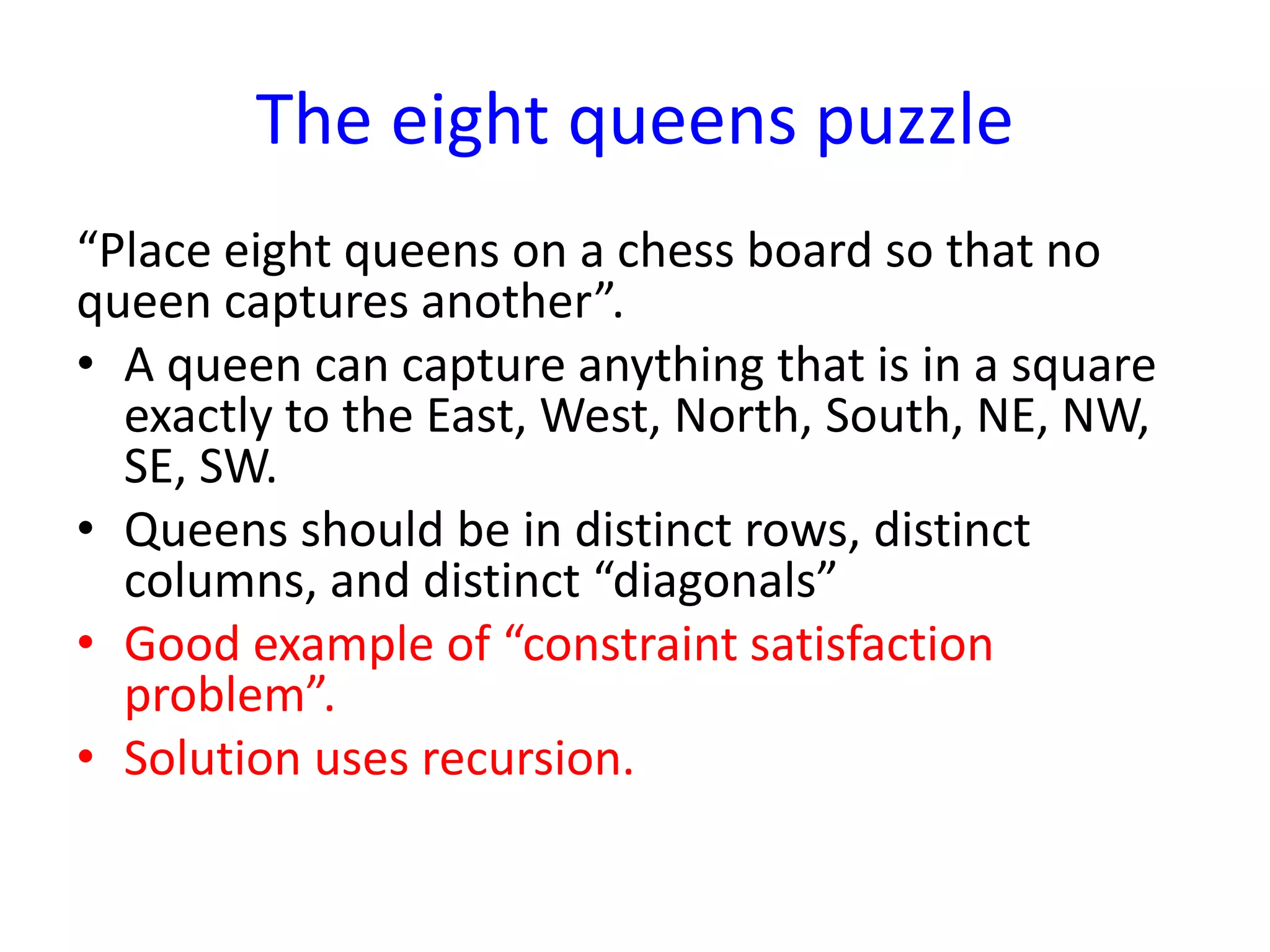 The eight queens puzzle
“Place eight queens on a chess board so that no
queen captures another”.
• A queen can capture anything that is in a square
exactly to the East, West, North, South, NE, NW,
SE, SW.
• Queens should be in distinct rows, distinct
columns, and distinct “diagonals”
• Good example of “constraint satisfaction
problem”.
• Solution uses recursion.
 