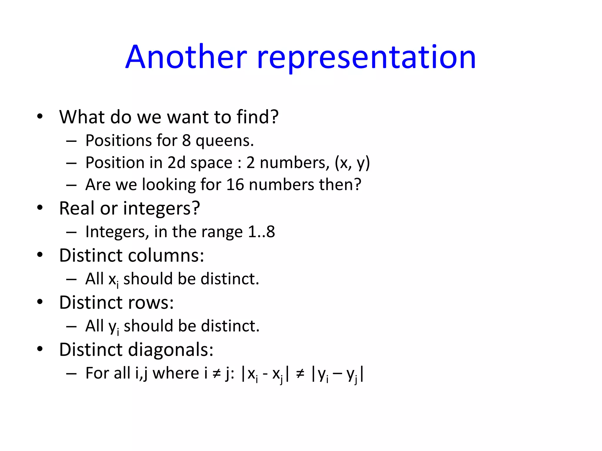 Another representation
• What do we want to find?
– Positions for 8 queens.
– Position in 2d space : 2 numbers, (x, y)
– Are we looking for 16 numbers then?
• Real or integers?
– Integers, in the range 1..8
• Distinct columns:
– All xi should be distinct.
• Distinct rows:
– All yi should be distinct.
• Distinct diagonals:
– For all i,j where i ≠ j: |xi - xj| ≠ |yi – yj|
 