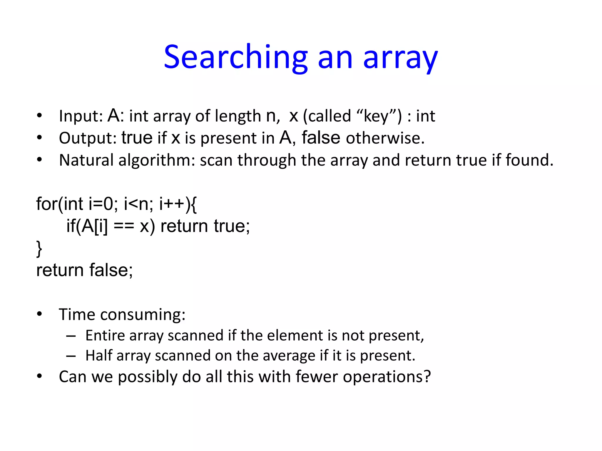 Searching an array
• Input: A: int array of length n, x (called “key”) : int
• Output: true if x is present in A, false otherwise.
• Natural algorithm: scan through the array and return true if found.
for(int i=0; i<n; i++){
if(A[i] == x) return true;
}
return false;
• Time consuming:
– Entire array scanned if the element is not present,
– Half array scanned on the average if it is present.
• Can we possibly do all this with fewer operations?
 