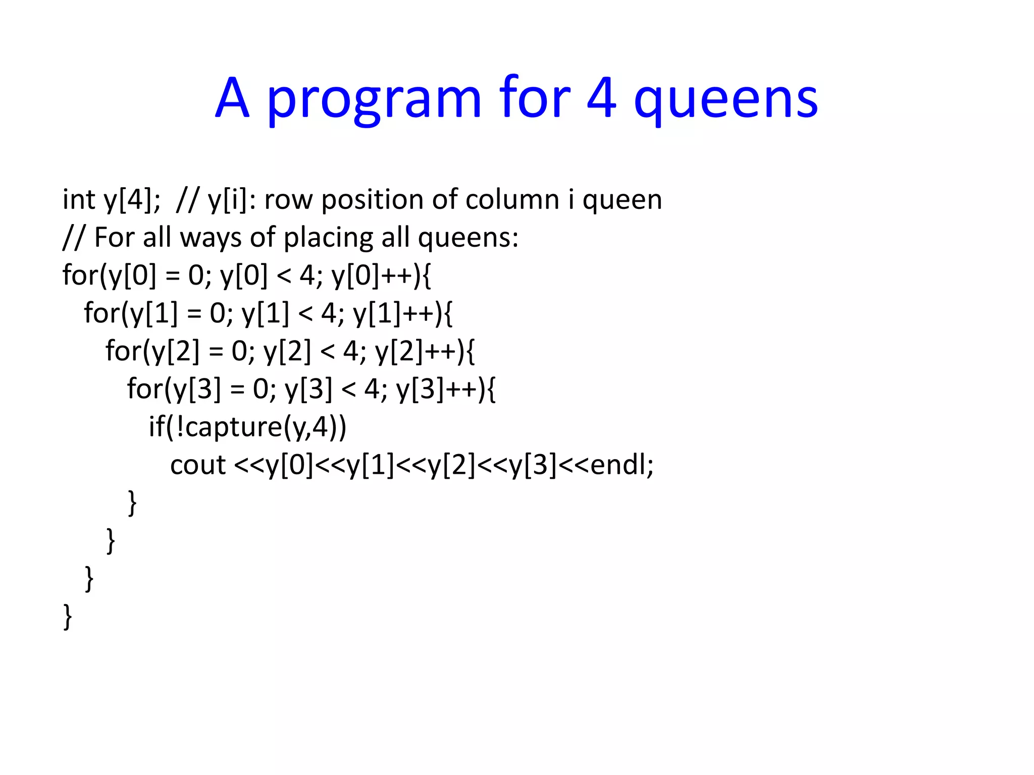 A program for 4 queens
int y[4]; // y[i]: row position of column i queen
// For all ways of placing all queens:
for(y[0] = 0; y[0] < 4; y[0]++){
for(y[1] = 0; y[1] < 4; y[1]++){
for(y[2] = 0; y[2] < 4; y[2]++){
for(y[3] = 0; y[3] < 4; y[3]++){
if(!capture(y,4))
cout <<y[0]<<y[1]<<y[2]<<y[3]<<endl;
}
}
}
}
 