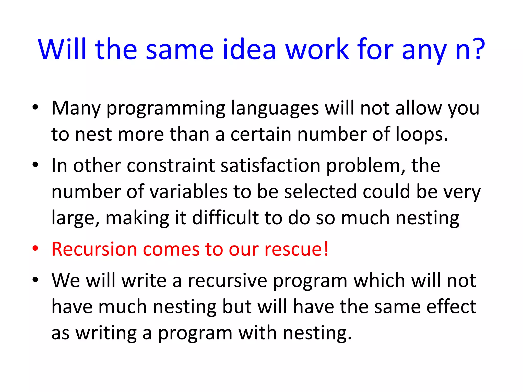 Will the same idea work for any n?
• Many programming languages will not allow you
to nest more than a certain number of loops.
• In other constraint satisfaction problem, the
number of variables to be selected could be very
large, making it difficult to do so much nesting
• Recursion comes to our rescue!
• We will write a recursive program which will not
have much nesting but will have the same effect
as writing a program with nesting.
 