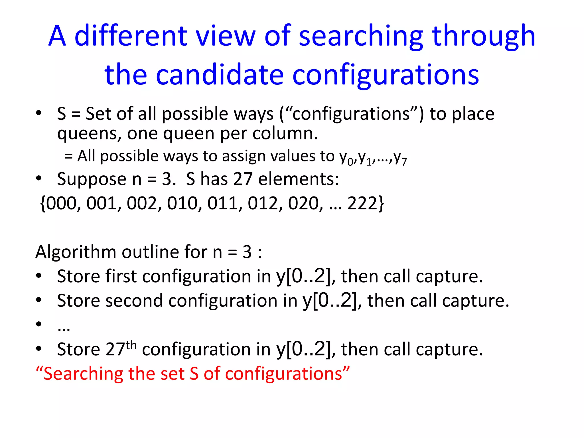 A different view of searching through
the candidate configurations
• S = Set of all possible ways (“configurations”) to place
queens, one queen per column.
= All possible ways to assign values to y0,y1,…,y7
• Suppose n = 3. S has 27 elements:
{000, 001, 002, 010, 011, 012, 020, … 222}
Algorithm outline for n = 3 :
• Store first configuration in y[0..2], then call capture.
• Store second configuration in y[0..2], then call capture.
• …
• Store 27th configuration in y[0..2], then call capture.
“Searching the set S of configurations”
 