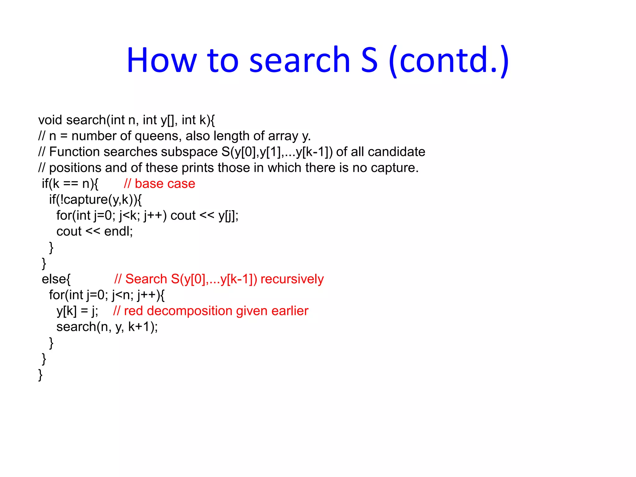 How to search S (contd.)
void search(int n, int y[], int k){
// n = number of queens, also length of array y.
// Function searches subspace S(y[0],y[1],...y[k-1]) of all candidate
// positions and of these prints those in which there is no capture.
if(k == n){ // base case
if(!capture(y,k)){
for(int j=0; j<k; j++) cout << y[j];
cout << endl;
}
}
else{ // Search S(y[0],...y[k-1]) recursively
for(int j=0; j<n; j++){
y[k] = j; // red decomposition given earlier
search(n, y, k+1);
}
}
}
 