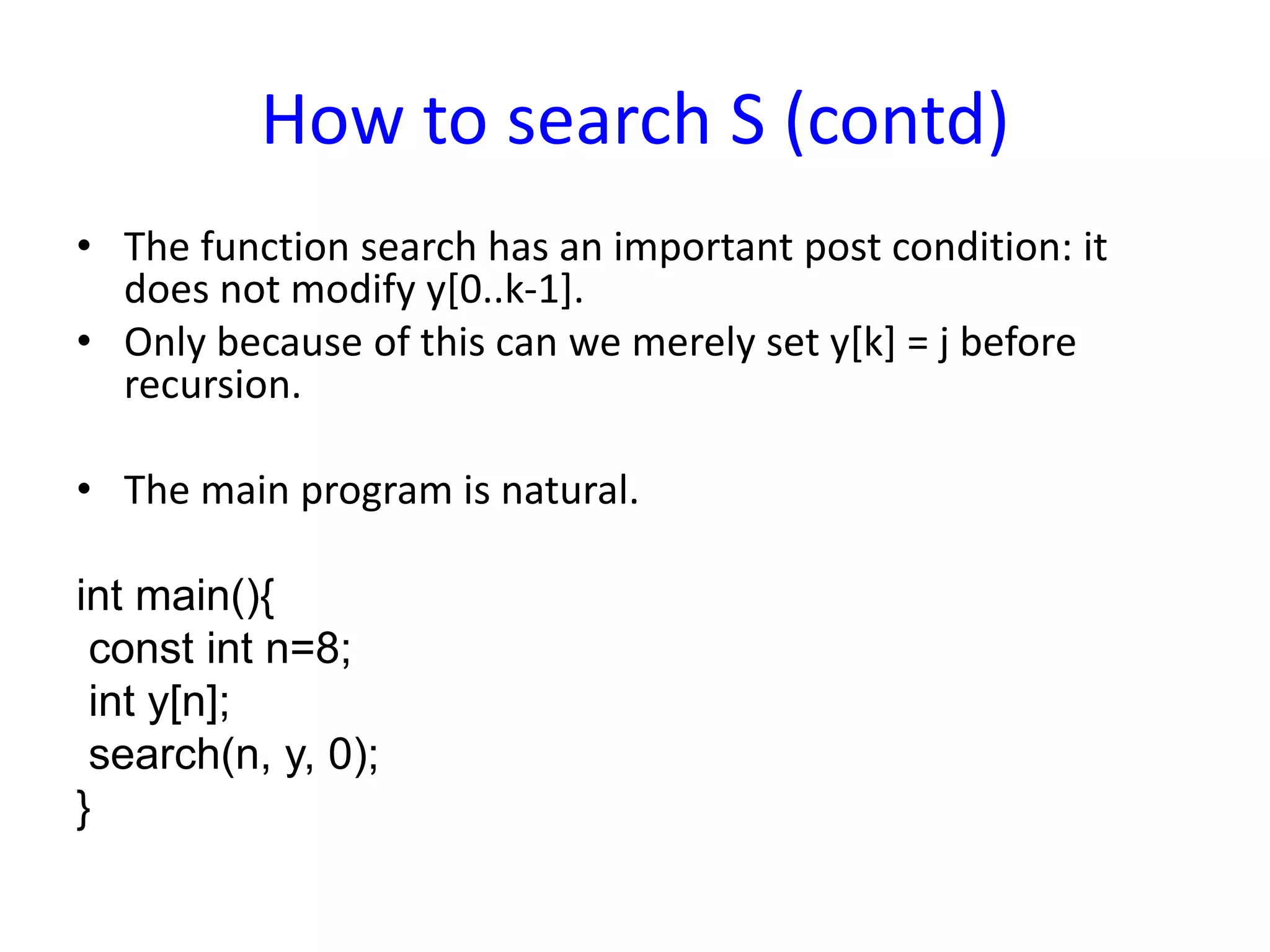 How to search S (contd)
• The function search has an important post condition: it
does not modify y[0..k-1].
• Only because of this can we merely set y[k] = j before
recursion.
• The main program is natural.
int main(){
const int n=8;
int y[n];
search(n, y, 0);
}
 