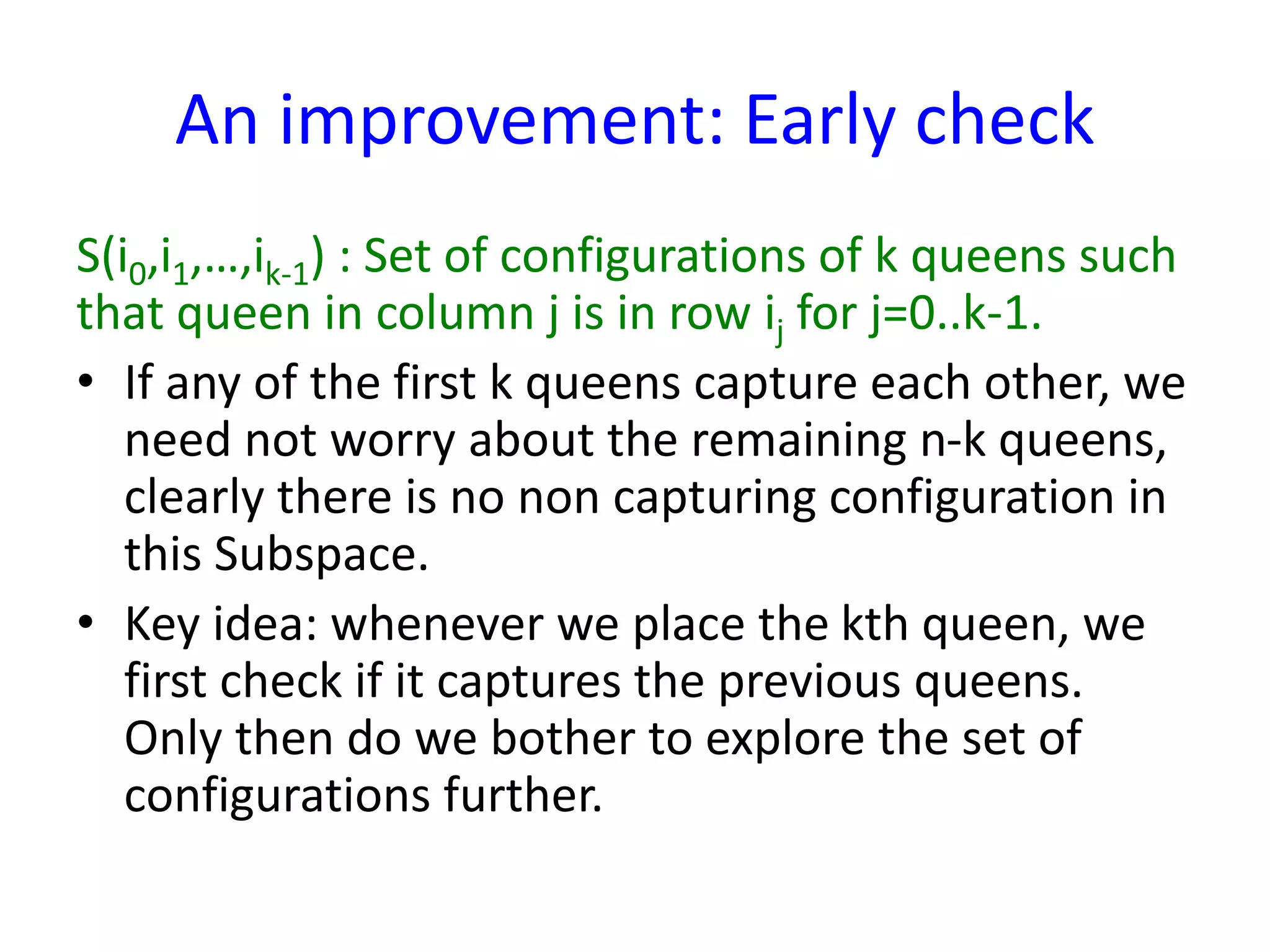 An improvement: Early check
S(i0,i1,…,ik-1) : Set of configurations of k queens such
that queen in column j is in row ij for j=0..k-1.
• If any of the first k queens capture each other, we
need not worry about the remaining n-k queens,
clearly there is no non capturing configuration in
this Subspace.
• Key idea: whenever we place the kth queen, we
first check if it captures the previous queens.
Only then do we bother to explore the set of
configurations further.
 