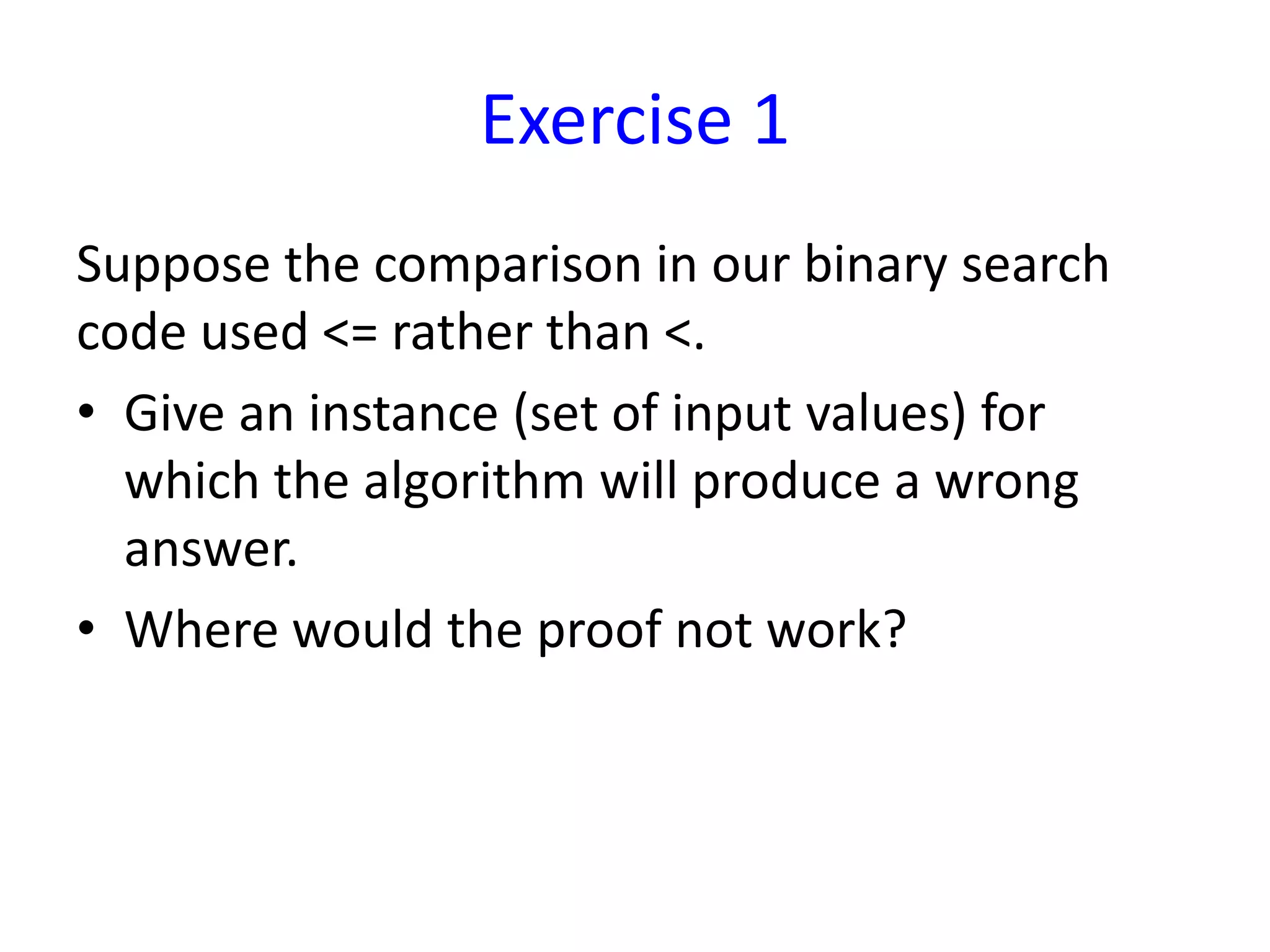 Exercise 1
Suppose the comparison in our binary search
code used <= rather than <.
• Give an instance (set of input values) for
which the algorithm will produce a wrong
answer.
• Where would the proof not work?
 