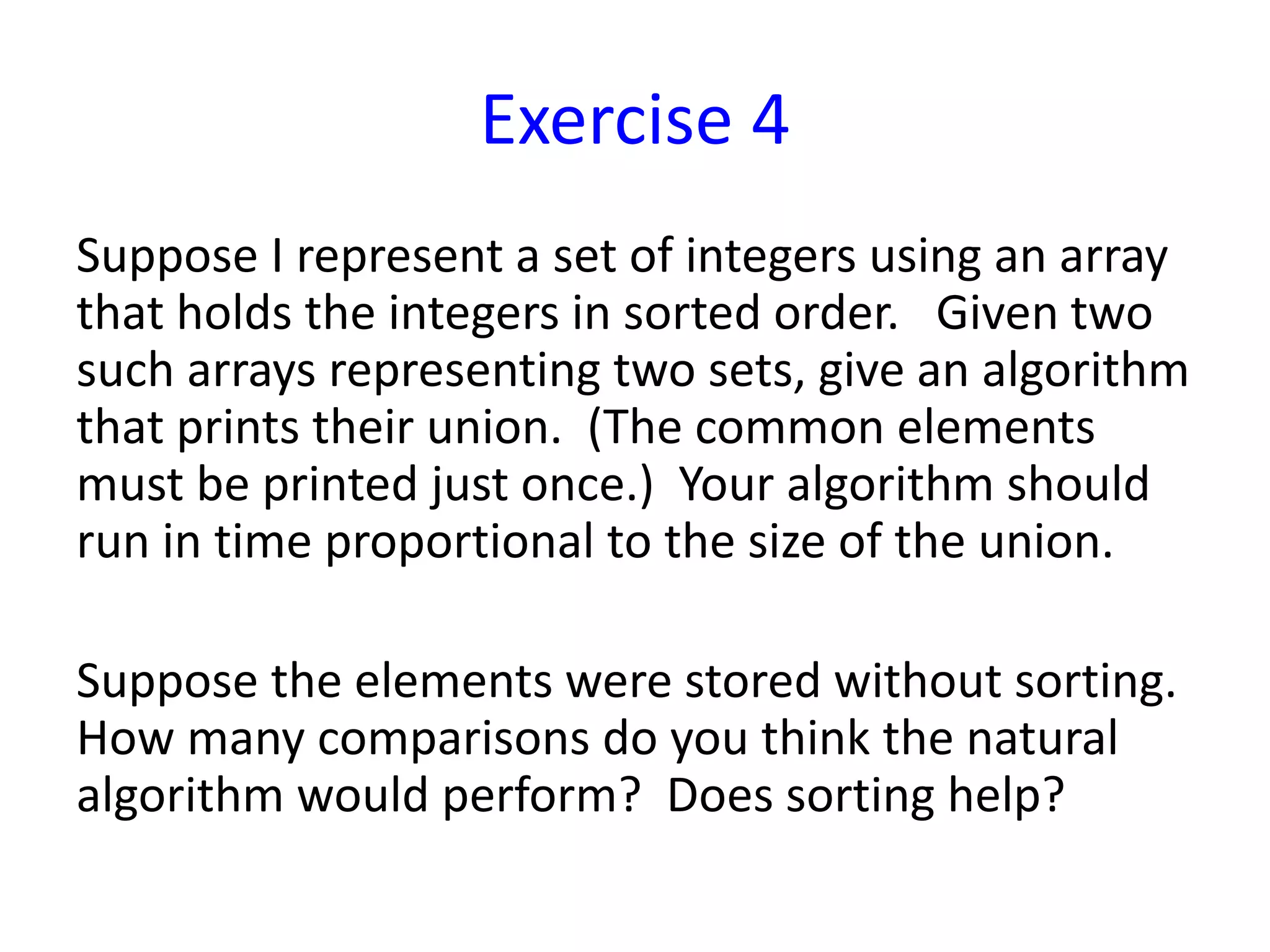Exercise 4
Suppose I represent a set of integers using an array
that holds the integers in sorted order. Given two
such arrays representing two sets, give an algorithm
that prints their union. (The common elements
must be printed just once.) Your algorithm should
run in time proportional to the size of the union.
Suppose the elements were stored without sorting.
How many comparisons do you think the natural
algorithm would perform? Does sorting help?
 