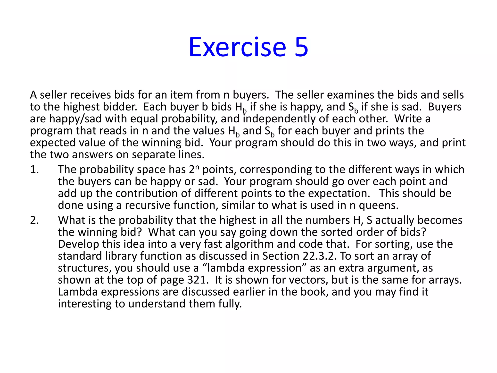 Exercise 5
A seller receives bids for an item from n buyers. The seller examines the bids and sells
to the highest bidder. Each buyer b bids Hb if she is happy, and Sb if she is sad. Buyers
are happy/sad with equal probability, and independently of each other. Write a
program that reads in n and the values Hb and Sb for each buyer and prints the
expected value of the winning bid. Your program should do this in two ways, and print
the two answers on separate lines.
1. The probability space has 2n points, corresponding to the different ways in which
the buyers can be happy or sad. Your program should go over each point and
add up the contribution of different points to the expectation. This should be
done using a recursive function, similar to what is used in n queens.
2. What is the probability that the highest in all the numbers H, S actually becomes
the winning bid? What can you say going down the sorted order of bids?
Develop this idea into a very fast algorithm and code that. For sorting, use the
standard library function as discussed in Section 22.3.2. To sort an array of
structures, you should use a “lambda expression” as an extra argument, as
shown at the top of page 321. It is shown for vectors, but is the same for arrays.
Lambda expressions are discussed earlier in the book, and you may find it
interesting to understand them fully.
 