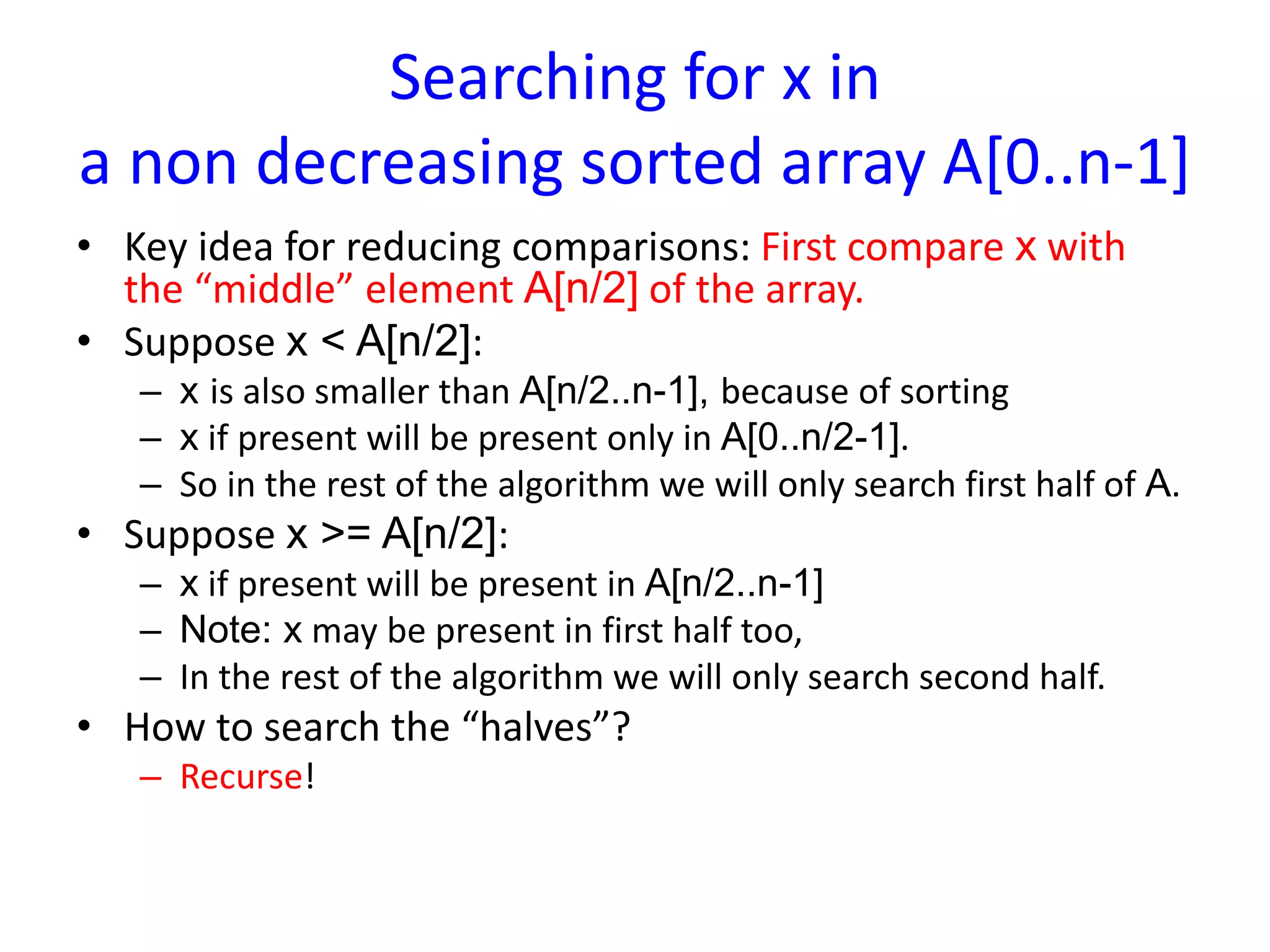 Searching for x in
a non decreasing sorted array A[0..n-1]
• Key idea for reducing comparisons: First compare x with
the “middle” element A[n/2] of the array.
• Suppose x < A[n/2]:
– x is also smaller than A[n/2..n-1], because of sorting
– x if present will be present only in A[0..n/2-1].
– So in the rest of the algorithm we will only search first half of A.
• Suppose x >= A[n/2]:
– x if present will be present in A[n/2..n-1]
– Note: x may be present in first half too,
– In the rest of the algorithm we will only search second half.
• How to search the “halves”?
– Recurse!
 