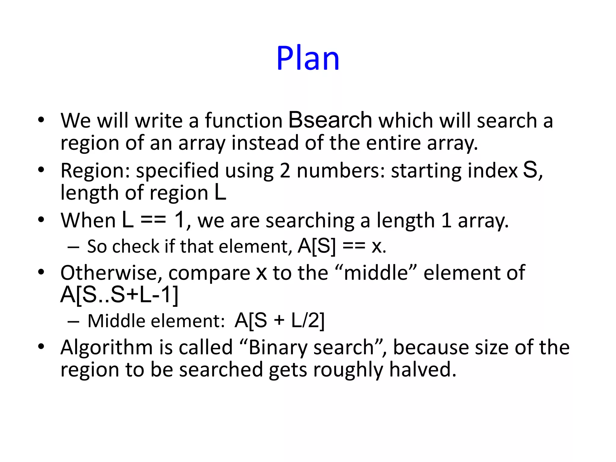 Plan
• We will write a function Bsearch which will search a
region of an array instead of the entire array.
• Region: specified using 2 numbers: starting index S,
length of region L
• When L == 1, we are searching a length 1 array.
– So check if that element, A[S] == x.
• Otherwise, compare x to the “middle” element of
A[S..S+L-1]
– Middle element: A[S + L/2]
• Algorithm is called “Binary search”, because size of the
region to be searched gets roughly halved.
 