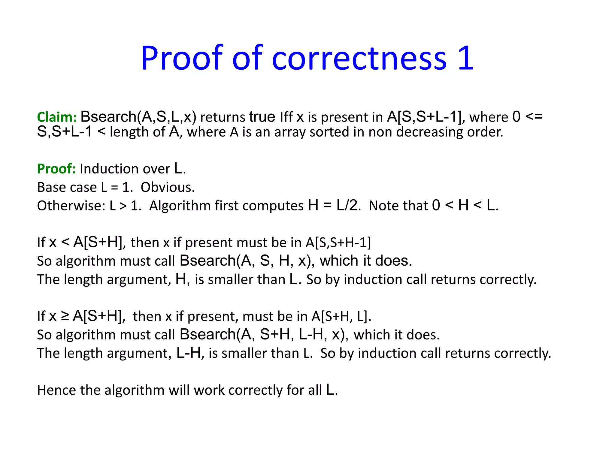 Proof of correctness 1
Claim: Bsearch(A,S,L,x) returns true Iff x is present in A[S,S+L-1], where 0 <=
S,S+L-1 < length of A, where A is an array sorted in non decreasing order.
Proof: Induction over L.
Base case L = 1. Obvious.
Otherwise: L > 1. Algorithm first computes H = L/2. Note that 0 < H < L.
If x < A[S+H], then x if present must be in A[S,S+H-1]
So algorithm must call Bsearch(A, S, H, x), which it does.
The length argument, H, is smaller than L. So by induction call returns correctly.
If x ≥ A[S+H], then x if present, must be in A[S+H, L].
So algorithm must call Bsearch(A, S+H, L-H, x), which it does.
The length argument, L-H, is smaller than L. So by induction call returns correctly.
Hence the algorithm will work correctly for all L.
 