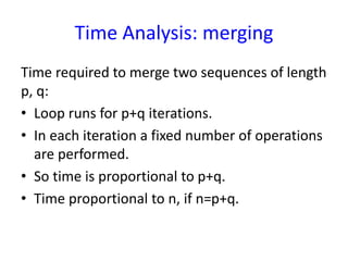 Time Analysis: merging
Time required to merge two sequences of length
p, q:
• Loop runs for p+q iterations.
• In each iteration a fixed number of operations
are performed.
• So time is proportional to p+q.
• Time proportional to n, if n=p+q.
 