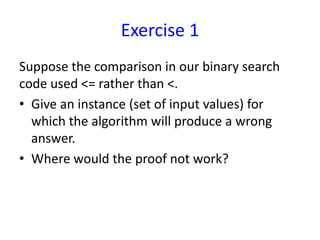 Exercise 1
Suppose the comparison in our binary search
code used <= rather than <.
• Give an instance (set of input values) for
which the algorithm will produce a wrong
answer.
• Where would the proof not work?
 