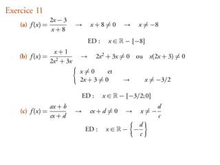 Exercice 11
                  2x − 3
    (a) f (x) =               →     x+8=0          →     x = −8
                  x+8
                                   ED :      x∈     − {−8}
                   x+1
    (b) f (x) =               →          2x 2 + 3x = 0 ou     x(2x + 3) = 0
                  2x 2 + 3x
                              x=0       et
                              2x + 3 = 0           →         x = −3/2

                                  ED :     x∈     − {−3/2; 0}
                  ax + b                                         d
    (c) f (x) =               →     cx + d = 0      →    x=−
                  cx + d                                         c
                                                         d
                                   ED :     x∈     − −
                                                         c
 