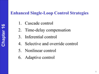1
Enhanced Single-Loop Control Strategies
1. Cascade control
2. Time-delay compensation
3. Inferential control
4. Selective and override control
5. Nonlinear control
6. Adaptive control
Chapter
16
 