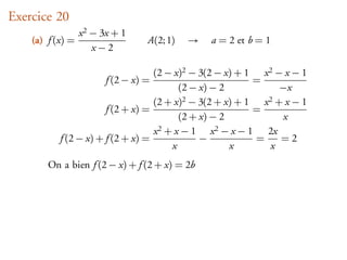Exercice 20
                  x 2 − 3x + 1
    (a) f (x) =                   A(2; 1)   →   a = 2 et b = 1
                      x−2

                                   (2 − x)2 − 3(2 − x) + 1 x 2 − x − 1
                        f (2 − x) =                        =
                                         (2 − x) − 2             −x
                                   (2 + x)2 − 3(2 + x) + 1   x 2+x−1
                       f (2 + x) =                         =
                                         (2 + x) − 2              x
                                   x 2+x−1       x 2−x−1      2x
           f (2 − x) + f (2 + x) =            −            =     =2
                                       x             x         x
        On a bien f (2 − x) + f (2 + x) = 2b
 