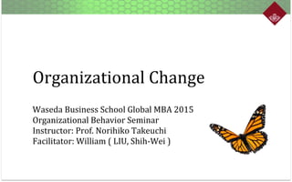 Organizational	
  Change
Waseda	
  Business	
  School	
  Global	
  MBA	
  2015	
  
Organizational	
  Behavior	
  Seminar	
  
Instructor:	
  Prof.	
  Norihiko	
  Takeuchi	
  
Facilitator:	
  William	
  (	
  LIU,	
  Shih-­‐Wei	
  )	
  

 