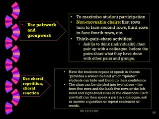 10
• Use pairwork
and
groupwork
MR. VATH VARY
• Have the students repeat or speak in chorus
‘provides a screen behind which “quieter”
students can hide and build up their confidence
• The class can be divided into two halves – the
front five rows and the back five rows or the left-
hand and right-hand sides of the classroom. Each
row/half can then speak a part in a dialogue, ask
or answer a question or repeat sentences or
words.
• To maximise student participation
• Non-moveable chairs: first rows
turn to face second rows, third rows
to face fourth rows, etc.
• Think–pair–share activities:
• Ask Ss to think (individually), then
pair up with a colleague, before the
pairs share what they have done
with other pairs and groups.
Use choral
repetition,
choral
reaction
 