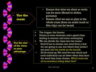 11
• Use the
room
MR. VATH VARY
 The bigger, the funnier
 Drama is more dramatic and a good class
feeling is warmer and more enveloping
 We can divide the class into two teams:
• Each S has to choose one word from a text
we are going to use, but which they haven’t
yet seen (list the words on the board).
• All Ss stand up.We read the text aloud and
each individual can sit down when they hear
the word they have chosen. Which team has
all its members sitting down first?
• Ensure that what we show or write
can be seen (Board or slides,
pictures)
• Ensure what we say or play to the
whole class (from an audio track or
film clip) can be heard.
Use the size
of the class
to your
advantage
 