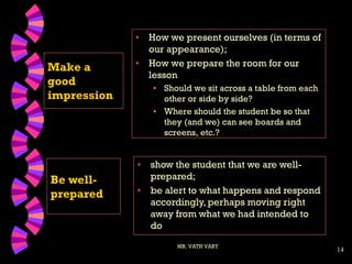 14
Make a
good
impression
• How we present ourselves (in terms of
our appearance);
• How we prepare the room for our
lesson
• Should we sit across a table from each
other or side by side?
• Where should the student be so that
they (and we) can see boards and
screens, etc.?
MR. VATH VARY
Be well-
prepared
• show the student that we are well-
prepared;
• be alert to what happens and respond
accordingly, perhaps moving right
away from what we had intended to
do
 