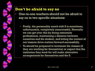 17
Don’t be afraid to say no
• One-to-one teachers should not be afraid to
say no in two specific situations:
• Firstly, the personality match with S is sometimes,
unfortunately, completely unsuccessful. Normally
we can get over this by being extremely
professional, maintaining a distance between
ourselves and the student, and letting the content of
our lessons drive matters forward successfully.
• Ts should be prepared to terminate the classes (if
they are working for themselves) or expect that the
institution they work for will make alternative
arrangements for themselves and the S.
MR. VATH VARY
 