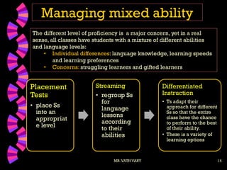 18
Managing mixed ability
MR.VATH VARY
Placement
Tests
• place Ss
into an
appropriat
e level
Streaming
• regroup Ss
for
language
lessons
according
to their
abilities
Differentiated
Instruction
• Ts adapt their
approach for different
Ss so that the entire
class have the chance
to perform to the best
of their ability.
• There is a variety of
learning options
The different level of proficiency is a major concern, yet in a real
sense, all classes have students with a mixture of different abilities
and language levels:
• Individual differences: language knowledge, learning speeds
and learning preferences
• Concerns: struggling learners and gifted learners
 