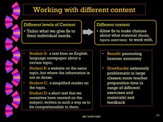 19
Working with different content
MR. VATH VARY
Different levels of Content
• Tailor what we give Ss to
their individual needs.
Different content
• Allow Ss to make choices
about what material (Books,
topics, exercises) to work with.
• Student A: a text from an English
language newspaper about a
certain topic.
• Student B: a website on the same
topic, but where the information is
not so dense.
• Student C: a simplified reader on
the topic,
• Student D: a short text that we
ourselves have created on the
subject, written in such a way as to
be comprehensible to them.
• Benefit: promoting
Learner autonomy
• Drawbacks: extremely
problematic in large
classes; more teacher
preparation time (a
range of different
exercises and
materials) and
feedback
 