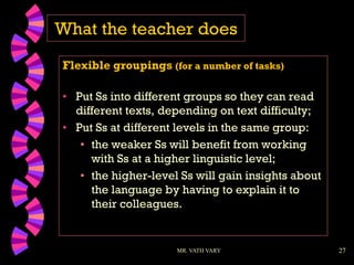 27
What the teacher does
Flexible groupings (for a number of tasks)
• Put Ss into different groups so they can read
different texts, depending on text difficulty;
• Put Ss at different levels in the same group:
• the weaker Ss will benefit from working
with Ss at a higher linguistic level;
• the higher-level Ss will gain insights about
the language by having to explain it to
their colleagues.
MR. VATH VARY
 