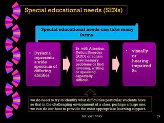 28
Special educational needs (SENs)
Special educational needs can take many
forms.
MR. VATH VARY
we do need to try to identify what difficulties particular students have
so that in the challenging environment of a class, perhaps a large one,
we can do our best to provide the most appropriate learning support.
• Dyslexia
represents
a wide
spectrum of
differing
abilities
Ss with Attention
Deficit Disorder
(ADD) or autism
have memory
problems or find
listening, writing
or speaking
especially
difficult.
• visually
or
hearing
impaired
Ss
 