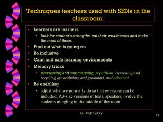 29
Techniques teachers used with SENs in the
classroom:
• Learners are learners
• look for student’s strengths, not their weaknesses and make
the most of those.
• Find out what is going on
• Be inclusive
• Calm and safe learning environments
• Memory tricks
• previewing and summarising, repetition (reviewing and
recycling of vocabulary and grammar), and rehearsal
• Be enabling
• adjust what we normally do so that everyone can be
included. A3-size versions of texts, speakers, nvolve the
students mingling in the middle of the room
Mr. VATH VARY
 