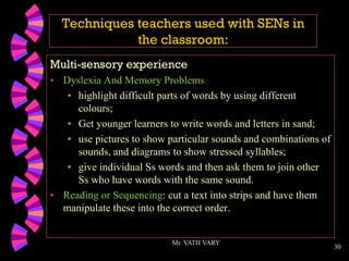 30
Techniques teachers used with SENs in
the classroom:
Multi-sensory experience
• Dyslexia And Memory Problems
• highlight difficult parts of words by using different
colours;
• Get younger learners to write words and letters in sand;
• use pictures to show particular sounds and combinations of
sounds, and diagrams to show stressed syllables;
• give individual Ss words and then ask them to join other
Ss who have words with the same sound.
• Reading or Sequencing: cut a text into strips and have them
manipulate these into the correct order.
Mr. VATH VARY
 