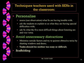 31
Techniques teachers used with SENs in
the classroom:
• Personalise
• assess (use observation) what Ss are having trouble with.
• ask the students to explain to us what they are having special
difficulties with;
• ask Ss what the five most difficult things about listening are
and vice versa.
• Avoid unnecessary distractions
• Minimise outside factors and try to quieten obtrusive noise by
shutting windows and doors;
• Tasks should be neither too easy or difficult;
• Scaffolding
Mr. VATH VARY
 