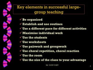5
Key elements in successful large-
group teaching
 Be organized
 Establish and use routines
 Use a different pace for different activities
 Maximise individual work
 Use the students
 Use worksheets
 Use pairwork and groupwork
 Use choral repetition, choral reaction
 Use the room
 Use the size of the class to your advantage
Mr. VATH VARY
 