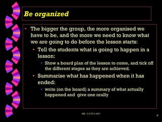 6
Be organized
• The bigger the group, the more organised we
have to be, and the more we need to know what
we are going to do before the lesson starts:
• Tell the students what is going to happen in a
lesson:
• Show a board plan of the lesson to come, and tick off
the different stages as they are achieved.
• Summarise what has happened when it has
ended:
• write (on the board) a summary of what actually
happened and give one orally
MR. VATH VARY
 