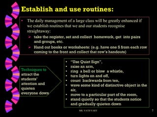 7
• The daily management of a large class will be greatly enhanced if
we establish routines that we and our students recognise
straightaway:
 take the register, set and collect homework, get into pairs
and groups, etc.
 Hand out books or worksheets: (e.g. have one S from each row
coming to the front and collect that row’s handouts)
MR. VATH VARY
• “Use Quiet Sign”,
• raise an arm,
• ring a bell or blow a whistle,
• turn lights on and off,
• count backwards from ten,
• wave some kind of distinctive object in the
air,
• move to a particular part of the room,
• stand quietly so that the students notice
and gradually quieten down
Techniques to
attract the
students’
attention and
quieten
everyone down
Establish and use routines:
 