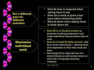 8
Use a different
pace for
different
activities
MR. VATH VARY
• Have SS to us Graded readers as
personal reading programme and
make individual choices about what to
read
• Have Ss to build Portfolio of work: Ask
Ss to write individually – offering their
own responses to what they read and
hear.
• Encourage Ss to make full use of a
school library or self access centre or
direct Ss to language learning
websites
Maximise
individual
work
• Give Ss time to respond when
asking them to say
• Have Ss to work at quite a fast
pace when conducting drills
• Slow Ss down when asking them
to think about sth
 