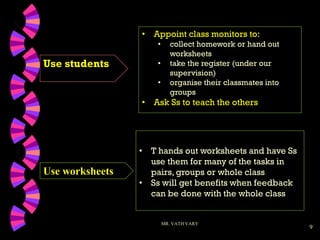9
Use students
MR. VATH VARY
• T hands out worksheets and have Ss
use them for many of the tasks in
pairs, groups or whole class
• Ss will get benefits when feedback
can be done with the whole class
Use worksheets
• Appoint class monitors to:
• collect homework or hand out
worksheets
• take the register (under our
supervision)
• organise their classmates into
groups
• Ask Ss to teach the others
 