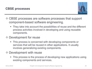 CBSE processes
 CBSE processes are software processes that support
component-based software engineering.
 They take into account the possibilities of reuse and the different
process activities involved in developing and using reusable
components.
 Development for reuse
 This process is concerned with developing components or
services that will be reused in other applications. It usually
involves generalizing existing components.
 Development with reuse
 This process is the process of developing new applications using
existing components and services.
Chapter 16 Component-based software engineering 24
19/11/2014
 