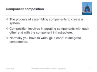 Component composition
 The process of assembling components to create a
system.
 Composition involves integrating components with each
other and with the component infrastructure.
 Normally you have to write ‘glue code’ to integrate
components.
Chapter 16 Component-based software engineering 41
19/11/2014
 