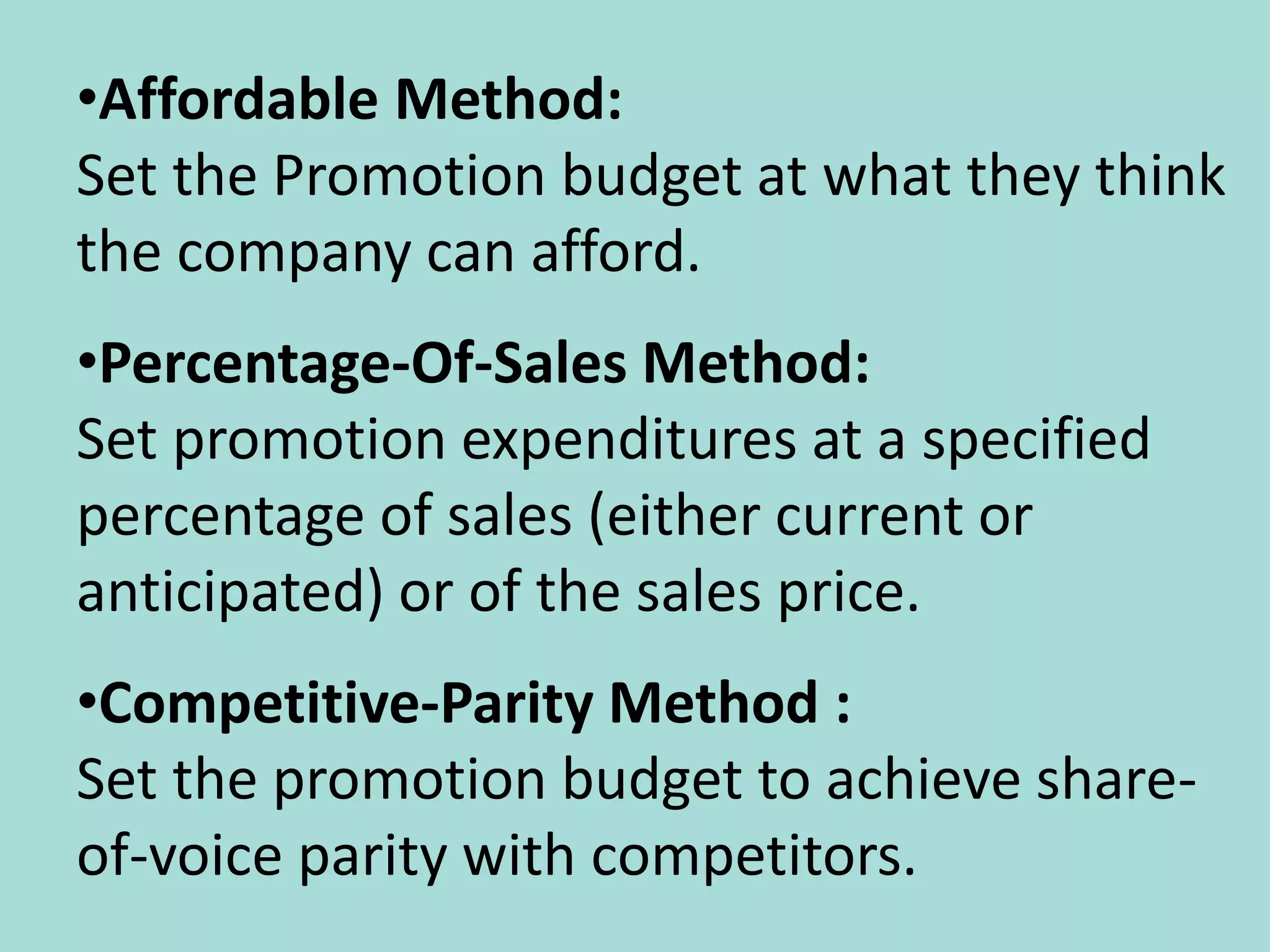 •Affordable Method:
Set the Promotion budget at what they think
the company can afford.
•Percentage-Of-Sales Method:
Set promotion expenditures at a specified
percentage of sales (either current or
anticipated) or of the sales price.
•Competitive-Parity Method :
Set the promotion budget to achieve share-
of-voice parity with competitors.