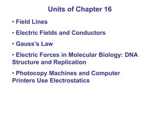 Units of Chapter 16
• Field Lines
• Electric Fields and Conductors
• Gauss’s Law
• Electric Forces in Molecular Biology: DNA
Structure and Replication
• Photocopy Machines and Computer
Printers Use Electrostatics
 